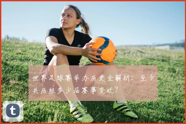 世界足球赛举办历史全解析:至今共历经多少届赛事变迁?