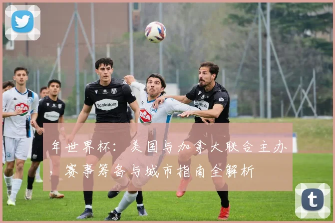 年世界杯：美国与加拿大联合主办，赛事筹备与城市指南全解析