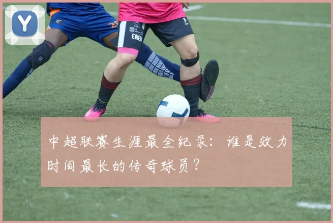 中超联赛生涯最全纪录：谁是效力时间最长的传奇球员？
