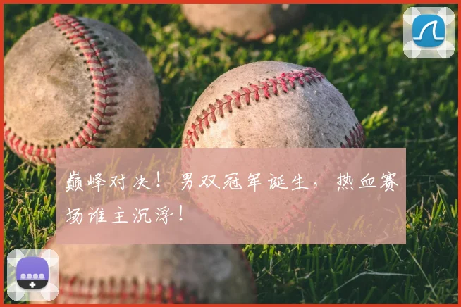 巅峰对决！男双冠军诞生，热血赛场谁主沉浮！