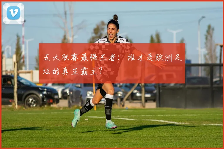 五大联赛最强王者:谁才是欧洲足坛的真正霸主?