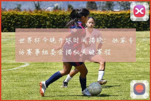 世界杯今晚开球时间揭晓：独家专访赛事组委会揭秘关键赛程