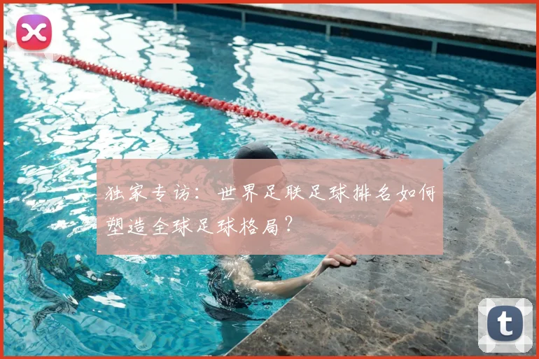 独家专访:世界足联足球排名如何塑造全球足球格局?