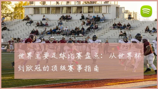 世界主要足球比赛盘点:从世界杯到欧冠的顶级赛事指南