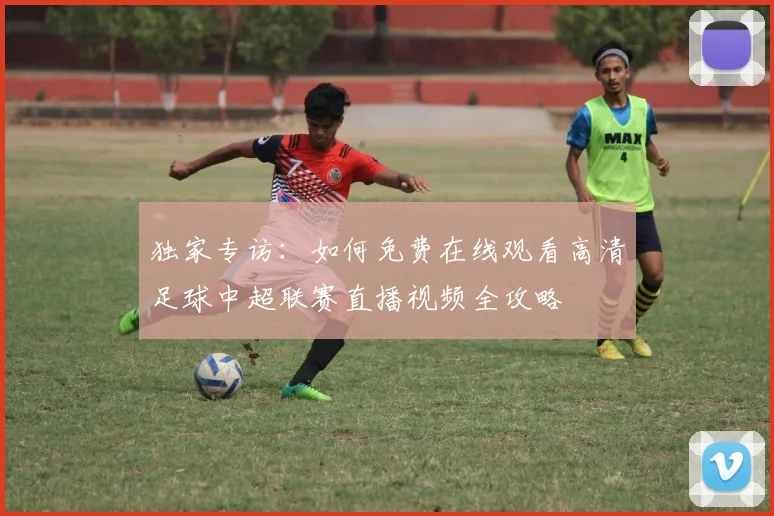独家专访：如何免费在线观看高清足球中超联赛直播视频全攻略