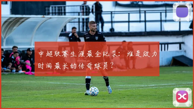 中超联赛生涯最全纪录：谁是效力时间最长的传奇球员？