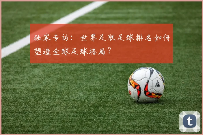 独家专访：世界足联足球排名如何塑造全球足球格局？