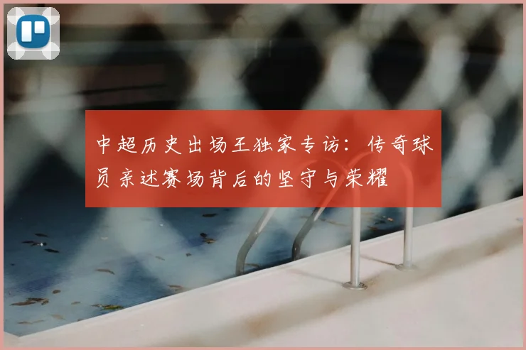 中超历史出场王独家专访：传奇球员亲述赛场背后的坚守与荣耀