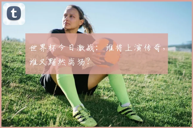 世界杯今日激战：谁将上演传奇，谁又黯然离场？