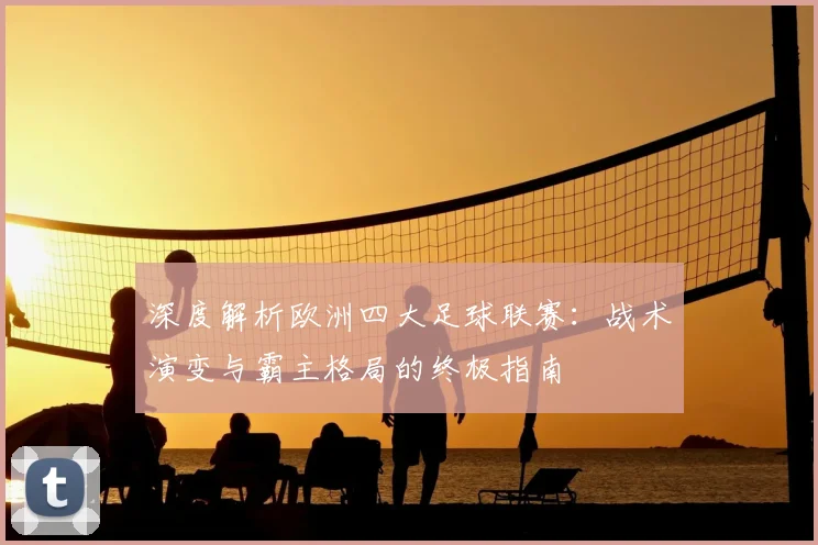 深度解析欧洲四大足球联赛：战术演变与霸主格局的终极指南