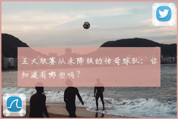 五大联赛从未降级的传奇球队:你知道有哪些吗?